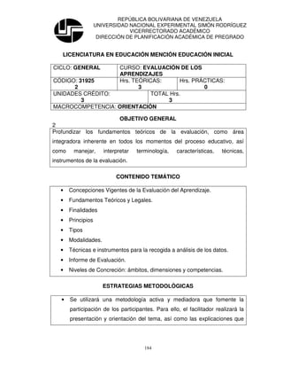 REPÚBLICA BOLIVARIANA DE VENEZUELA
                    UNIVERSIDAD NACIONAL EXPERIMENTAL SIMÓN RODRÍGUEZ
                                VICERRECTORADO ACADÉMICO
                     DIRECCIÓN DE PLANIFICACIÓN ACADÉMICA DE PREGRADO


    LICENCIATURA EN EDUCACIÓN MENCIÓN EDUCACIÓN INICIAL

CICLO: GENERAL    CURSO: EVALUACIÓN DE LOS
                  APRENDIZAJES
CÓDIGO: 31925     Hrs. TEÓRICAS:      Hrs. PRÁCTICAS:
      2                  3                    0
UNIDADES CRÉDITO:           TOTAL Hrs.
         3                       3
MACROCOMPETENCIA: ORIENTACIÓN

                       OBJETIVO GENERAL
2
Profundizar los fundamentos teóricos de la evaluación, como área
integradora inherente en todos los momentos del proceso educativo, así
como     manejar,      interpretar   terminología,   características,   técnicas,
instrumentos de la evaluación.

                            CONTENIDO TEMÁTICO

   •   Concepciones Vigentes de la Evaluación del Aprendizaje.
   •   Fundamentos Teóricos y Legales.
   •   Finalidades
   •   Principios
   •   Tipos
   •   Modalidades.
   •   Técnicas e instrumentos para la recogida a análisis de los datos.
   •   Informe de Evaluación.
   •   Niveles de Concreción: ámbitos, dimensiones y competencias.

                      ESTRATEGIAS METODOLÒGICAS

   •   Se utilizará una metodología activa y mediadora que fomente la
       participación de los participantes. Para ello, el facilitador realizará la
       presentación y orientación del tema, así como las explicaciones que




                                        184
 
