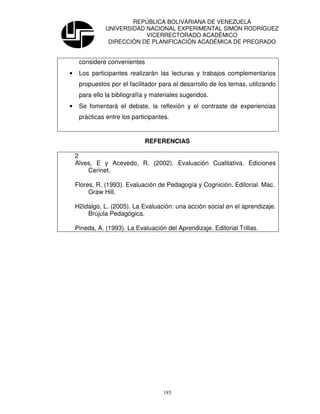 REPÚBLICA BOLIVARIANA DE VENEZUELA
               UNIVERSIDAD NACIONAL EXPERIMENTAL SIMÓN RODRÍGUEZ
                           VICERRECTORADO ACADÉMICO
                DIRECCIÓN DE PLANIFICACIÓN ACADÉMICA DE PREGRADO


     considere convenientes
•    Los participantes realizarán las lecturas y trabajos complementarios
     propuestos por el facilitador para el desarrollo de los temas, utilizando
     para ello la bibliografía y materiales sugeridos.
•    Se fomentará el debate, la reflexión y el contraste de experiencias
     prácticas entre los participantes.


                             REFERENCIAS

    2
    Alves, E y Acevedo, R. (2002). Evaluación Cualitativa. Ediciones
        Cerinet.

    Flores, R. (1993). Evaluación de Pedagogía y Cognición. Editorial. Mac.
         Graw Hill.

    H2idalgo, L. (2005). La Evaluación: una acción social en el aprendizaje.
        Brújula Pedagógica.

    Pineda, A. (1993). La Evaluación del Aprendizaje. Editorial Trillas.




                                    185
 