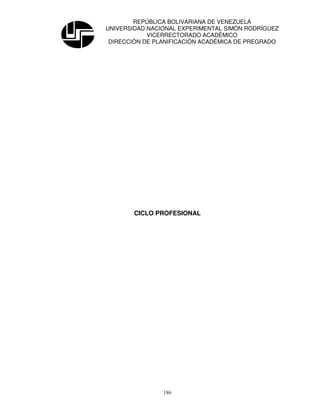 REPÚBLICA BOLIVARIANA DE VENEZUELA
UNIVERSIDAD NACIONAL EXPERIMENTAL SIMÓN RODRÍGUEZ
            VICERRECTORADO ACADÉMICO
 DIRECCIÓN DE PLANIFICACIÓN ACADÉMICA DE PREGRADO




        CICLO PROFESIONAL




                186
 