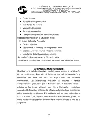 REPÚBLICA BOLIVARIANA DE VENEZUELA
                 UNIVERSIDAD NACIONAL EXPERIMENTAL SIMÓN RODRÍGUEZ
                             VICERRECTORADO ACADÉMICO
                  DIRECCIÓN DE PLANIFICACIÓN ACADÉMICA DE PREGRADO


   •   Rol del docente
   •   Rol de la familia y comunidad
   •   Importancia del contexto
   •   Mediación del proceso
   •   Recursos y materiales
   •   La exploración y creación dentro del proceso
Procesos matemáticos en la Educación Inicial:
 En el nivel Maternal y Preescolar
   •   Espacio y formas.
   •   Geométricas, la medida y sus magnitudes: peso,
   •   Capacidad, tiempo, longitud y la serie numérica.
   •   Importancia de la globalización y el juego.
 La resolución de problemas en la Educación Inicial.
Relación con los contenidos matemáticos trabajados en Educación Primaria.



                    ESTRATEGIAS METODOLÓGICAS
Se utilizará una metodología activa y mediadora que fomente la participación
de los participantes. Para ello, el facilitador realizará la presentación y
orientación   del   tema,    así   como        las   explicaciones   que       considere
convenientes.    Los     participantes   realizarán      las   lecturas    y    trabajos
complementarios propuestos por el facilitador para el desarrollo teórico –
práctico de los temas, utilizando para ello la bibliografía y materiales
sugeridos. Se fomentará el debate, la reflexión y el contraste de experiencias
prácticas entre los participantes. Estos deberán elaborar, como aplicación de
todo lo aprendido, un proyecto o unidad didáctica en pequeños grupos, así
como realizar una exposición tipo mini clase de dicha unidad al final de la
asignatura.




                                         193
 