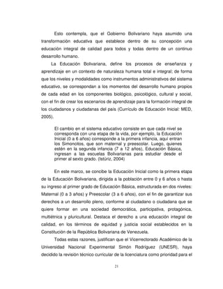 Esto contempla, que el Gobierno Bolivariano haya asumido una
transformación educativa que establece dentro de su concepción una
educación integral de calidad para todos y todas dentro de un continuo
desarrollo humano.
     La Educación Bolivariana, define los procesos de enseñanza y
aprendizaje en un contexto de naturaleza humana total e integral; de forma
que los niveles y modalidades como instrumentos administrativos del sistema
educativo, se correspondan a los momentos del desarrollo humano propios
de cada edad en los componentes biológico, psicológico, cultural y social,
con el fin de crear los escenarios de aprendizaje para la formación integral de
los ciudadanos y ciudadanas del país (Currículo de Educación Inicial: MED,
2005).

         El cambio en el sistema educativo consiste en que cada nivel se
         corresponda con una etapa de la vida, por ejemplo, la Educación
         Inicial (0 a 6 años) corresponde a la primera infancia, aquí entran
         los Simoncitos, que son maternal y preescolar. Luego, quienes
         estén en la segunda infancia (7 a 12 años), Educación Básica,
         ingresan a las escuelas Bolivarianas para estudiar desde el
         primer al sexto grado. (Istúriz, 2004)

         En este marco, se concibe la Educación Inicial como la primera etapa
de la Educación Bolivariana, dirigida a la población entre 0 y 6 años o hasta
su ingreso al primer grado de Educación Básica, estructurada en dos niveles:
Maternal (0 a 3 años) y Preescolar (3 a 6 años), con el fin de garantizar sus
derechos a un desarrollo pleno, conforme al ciudadano o ciudadana que se
quiere formar en una sociedad democrática, participativa, protagónica,
multiétnica y pluricultural. Destaca el derecho a una educación integral de
calidad, en los términos de equidad y justicia social establecidos en la
Constitución de la República Bolivariana de Venezuela.
         Todas estas razones, justifican que el Vicerrectorado Académico de la
Universidad Nacional Experimental Simón Rodríguez (UNESR), haya
decidido la revisión técnico curricular de la licenciatura como prioridad para el

                                        21
 