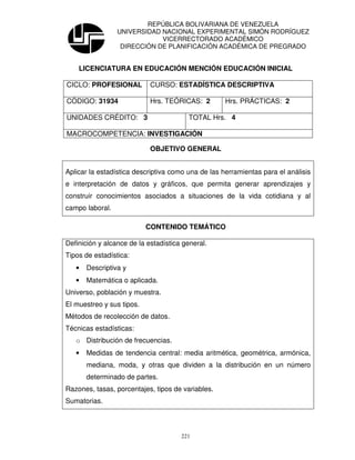 REPÚBLICA BOLIVARIANA DE VENEZUELA
                 UNIVERSIDAD NACIONAL EXPERIMENTAL SIMÓN RODRÍGUEZ
                             VICERRECTORADO ACADÉMICO
                  DIRECCIÓN DE PLANIFICACIÓN ACADÉMICA DE PREGRADO


    LICENCIATURA EN EDUCACIÓN MENCIÓN EDUCACIÓN INICIAL

CICLO: PROFESIONAL          CURSO: ESTADÍSTICA DESCRIPTIVA

CÓDIGO: 31934               Hrs. TEÓRICAS: 2        Hrs. PRÁCTICAS: 2

UNIDADES CRÉDITO: 3                      TOTAL Hrs. 4

MACROCOMPETENCIA: INVESTIGACIÓN

                            OBJETIVO GENERAL


Aplicar la estadística descriptiva como una de las herramientas para el análisis
e interpretación de datos y gráficos, que permita generar aprendizajes y
construir conocimientos asociados a situaciones de la vida cotidiana y al
campo laboral.

                           CONTENIDO TEMÁTICO

Definición y alcance de la estadística general.
Tipos de estadística:
   •   Descriptiva y
   •   Matemática o aplicada.
Universo, población y muestra.
El muestreo y sus tipos.
Métodos de recolección de datos.
Técnicas estadísticas:
   o Distribución de frecuencias.
   •   Medidas de tendencia central: media aritmética, geométrica, armónica,
       mediana, moda, y otras que dividen a la distribución en un número
       determinado de partes.
Razones, tasas, porcentajes, tipos de variables.
Sumatorias.



                                      221
 