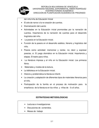 REPÚBLICA BOLIVARIANA DE VENEZUELA
               UNIVERSIDAD NACIONAL EXPERIMENTAL SIMÓN RODRÍGUEZ
                           VICERRECTORADO ACADÉMICO
                DIRECCIÓN DE PLANIFICACIÓN ACADÉMICA DE PREGRADO


    del niño/niña de Educación Inicial
•   El arte de narrar o la re-creación de cuentos.
•   Dramatización del cuento
•   Actividades en la Educación inicial promovidas por la narración de
    cuentos. Importancia de la narración de cuentos para el desarrollo
    lingüístico del niño.
•   La poesía en la Educación inicial.
•   Función de la poesía en el desarrollo estético, literario y lingüístico del
    niño.
•   Poesía como actividad: memorizar y recitar, no; decir y expresar
    poesías, si. El juego dramático en la Educación inicial. Importancia y
    etapas. El teatro para niños.
•   La literatura impresa y el niño en la Educación inicial. Los primeros
    libros.
•   Materiales y niveles de la lectura.
•   La biblioteca en la Educación inicial.
•   Historia y problemática la literatura infantil.
•   La creación y adaptación de diferentes tipos de materiales literarios para
    el niño.
•   Participación de la familia en el proceso de motivación para             la
    enseñanza de la literatura en los niños y niñas de 0 a 6 años.




                   ESTRATEGIAS METODOLÓGICAS


    •   Lecturas e investigaciones
    •   Discusiones de contenidos.
    •   Mesas de trabajo




                                      227
 