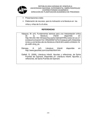 REPÚBLICA BOLIVARIANA DE VENEZUELA
           UNIVERSIDAD NACIONAL EXPERIMENTAL SIMÓN RODRÍGUEZ
                       VICERRECTORADO ACADÉMICO
            DIRECCIÓN DE PLANIFICACIÓN ACADÉMICA DE PREGRADO


 •   Presentaciones orales
 •   Elaboración de recursos para la motivación a la literatura en los
     niños y niñas de 0 a 6 años.

                          REFERENCIAS

Vásquez, M. (s/f). Fundamentos teóricos para una interpretación crítica
    de         la      literatura     infantil       disponible     en:
    http://64.233.169.104/searchq=cache:hs6ndyfVHKkJ:www.itcr.ac.cr/r
    evistacomunicacion/Vol.12No22002/%27s/mvasquez.pdf+Interpretac
    iones+y+corrientes+de+la+literatura+infantil.&hl=es&ct=clnk&cd=1&
    gl=ve&lr=lang_es.

Dámaso,     A.    (s/f).    Literatura       Infantil   disponible       en:
   http://www.geocities.com/crachilecl/litinf.htm.

Gallelli, G. (2006). Literatura infantil. Apuntes y reflexiones, de Sylvia
     Puentes de Oyenard. Disponible en: Literatura infantil. Apuntes y
     reflexiones, de Sylvia Puentes de Oyenard.




                                228
 
