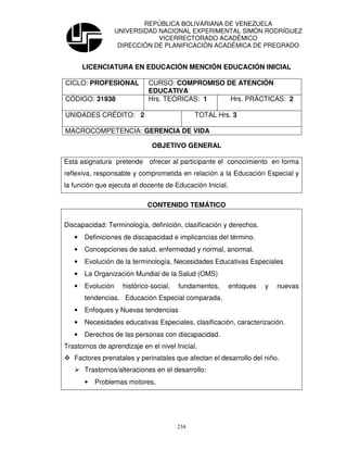 REPÚBLICA BOLIVARIANA DE VENEZUELA
                   UNIVERSIDAD NACIONAL EXPERIMENTAL SIMÓN RODRÍGUEZ
                               VICERRECTORADO ACADÉMICO
                    DIRECCIÓN DE PLANIFICACIÓN ACADÉMICA DE PREGRADO


       LICENCIATURA EN EDUCACIÓN MENCIÓN EDUCACIÓN INICIAL

CICLO: PROFESIONAL            CURSO: COMPROMISO DE ATENCIÒN
                              EDUCATIVA
CÓDIGO: 31938                 Hrs. TEÓRICAS: 1   Hrs. PRÁCTICAS: 2

UNIDADES CRÉDITO: 2                            TOTAL Hrs. 3

MACROCOMPETENCIA: GERENCIA DE VIDA

                               OBJETIVO GENERAL

Esta asignatura pretende ofrecer al participante el conocimiento en forma
reflexiva, responsable y comprometida en relación a la Educación Especial y
la función que ejecuta el docente de Educación Inicial.

                             CONTENIDO TEMÁTICO

Discapacidad: Terminología, definición, clasificación y derechos.
   •   Definiciones de discapacidad e implicancias del término.
   •   Concepciones de salud, enfermedad y normal, anormal.
   •   Evolución de la terminología, Necesidades Educativas Especiales
   •   La Organización Mundial de la Salud (OMS)
   •   Evolución     histórico-social,   fundamentos,     enfoques   y   nuevas
       tendencias. Educación Especial comparada.
   •   Enfoques y Nuevas tendencias
   •   Necesidades educativas Especiales, clasificación, caracterización.
   •   Derechos de las personas con discapacidad.
Trastornos de aprendizaje en el nivel Inicial.
   Factores prenatales y perinatales que afectan el desarrollo del niño.
       Trastornos/alteraciones en el desarrollo:
       •   Problemas motores,




                                         234
 