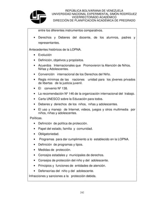 REPÚBLICA BOLIVARIANA DE VENEZUELA
                   UNIVERSIDAD NACIONAL EXPERIMENTAL SIMÓN RODRÍGUEZ
                               VICERRECTORADO ACADÉMICO
                    DIRECCIÓN DE PLANIFICACIÓN ACADÉMICA DE PREGRADO


       entre los diferentes instrumentos comparativos.

   •   Derechos y Deberes del docente, de los alumnos, padres y
       representantes.

Antecedentes históricos de la LOPNA.
   •   Evolución
   •   Definición, objetivos y propósitos.
   •   Acuerdos Internacionales que Promovieron la Atención de Niños,
       Niñas y Adolescentes.
   •   Convención internacional de los Derechos del Niño.
   •   Regla mínimas de las naciones           unidad para los jóvenes privados
       de libertas de la justicia juvenil.
   •   El    convenio Nº 138.
   •   La recomendación Nº 146 de la organización internacional del trabajo.
   •   Carta UNESCO sobre la Educación para todos.
   •   Deberes y derechos de los niños, niñas y adolescentes.
   •   El uso y manejo de Internet, videos, juegos y otros multimedia por
       niños, niñas y adolescentes.
Políticas.
   •   Definición de política de protección.
   •   Papel del estado, familia y comunidad.
   •   Obligatoriedad.
   •   Programas para dar cumplimiento a lo establecido en la LOPNA.
   •   Definición de programas y tipos.
   •   Medidas de protección.
   •   Concejos estadales y municipales de derechos.
   •   Consejos de protección del niño y del adolescente.
   •   Principios y funciones de entidades de atención.
   •   Defensorías del niño y del adolescente.
Infracciones y sanciones a la protección debida.




                                       242
 