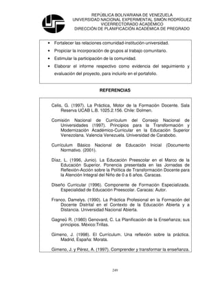 REPÚBLICA BOLIVARIANA DE VENEZUELA
               UNIVERSIDAD NACIONAL EXPERIMENTAL SIMÓN RODRÍGUEZ
                           VICERRECTORADO ACADÉMICO
                DIRECCIÓN DE PLANIFICACIÓN ACADÉMICA DE PREGRADO


•    Fortalecer las relaciones comunidad-institución-universidad.
•    Propiciar la incorporación de grupos al trabajo comunitario.
•    Estimular la participación de la comunidad.
•    Elaborar el informe respectivo como evidencia del seguimiento y
     evaluación del proyecto, para incluirlo en el portafolio.


                              REFERENCIAS


    Celis, G. (1997). La Práctica, Motor de la Formación Docente. Sala
         Reserva UCAB L.B. 1025.2.156. Chile: Dolmen.

    Comisión Nacional de Currículum del Consejo Nacional de
       Universidades (1997). Principios para la Transformación y
       Modernización Académico-Curricular en la Educación Superior
       Venezolana. Valencia Venezuela. Universidad de Carabobo.

    Currículum Básico Nacional         de   Educación     Inicial   (Documento
         Normativo. (2001).

    Díaz, L. (1996, Junio). La Educación Preescolar en el Marco de la
        Educación Superior. Ponencia presentada en las Jornadas de
        Reflexión-Acción sobre la Política de Transformación Docente para
        la Atención Integral del Niño de 0 a 6 años. Caracas.

    Diseño Curricular (1996). Componente de Formación Especializada.
        Especialidad de Educación Preescolar. Caracas: Autor.

    Franco, Damelys. (1990). La Práctica Profesional en la Formación del
        Docente Distrital en el Contexto de la Educación Abierta y a
        Distancia. Universidad Nacional Abierta.

    Gagneü R. (1980) Genovard, C. La Planificación de la Enseñanza; sus
       principios. México:Trillas.

    Gimeno, J. (1998). El Currículum. Una reflexión sobre la práctica.
        Madrid, España: Morata.

    Gimeno, J. y Pérez, A. (1997). Comprender y transformar la enseñanza.



                                     249
 