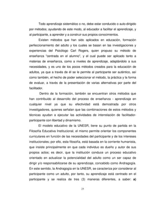 Todo aprendizaje sistemático o no, debe estar conducido o auto-dirigido
por métodos; ayudando de este modo, al educador a facilitar el aprendizaje, y
al participante, a aprender y a construir sus propios conocimientos.
        Existen métodos que han sido aplicados en educación, formación
perfeccionamiento del adulto y los cuales se basan en las investigaciones y
experiencias del Psicólogo Carl Rogers, quien propuso su método de
enseñanza "centrada en el alumno", y el cual puede ser aplicado tanto a
materias de enseñanza, como a niveles de aprendizaje, adaptándolo a sus
necesidades, y es uno de los pocos métodos creados para la educación de
adultos, ya que a través de él se le permite al participante ser auténtico, así
como también, el hecho de poder seleccionar el método, la práctica y la forma
de evaluar, a través de la presentación de varias alternativas por parte del
facilitador.
        Dentro de la formación, también se encuentran otros métodos que
han contribuido al desarrollo del proceso de enseñanza - aprendizaje en
cualquier nivel ya      que su efectividad está demostrada por otros
investigadores, quienes señalan que las combinaciones de estos métodos y
técnicas ayudan a ejecutar las actividades de interrelación de facilitador-
participante con libertad y dinamismo.
       El modelo educativo de la UNESR, tiene su punto de partida en la
Filosofía Educativa Institucional, el mismo permite orientar los componentes
curriculares en función de las necesidades del participante y de los intereses
institucionales; por ello, esta filosofía, está basada en la corriente humanista,
que insiste principalmente en que cada individuo es dueño y autor de sus
propios actos; es decir, que la institución conduce un proceso educativo
orientado en actualizar la potencialidad del adulto como un ser capaz de
dirigir y/o responsabilizarse de su aprendizaje, concebido como Andragogía.
En este sentido, la Andragogía en la UNESR, se caracteriza por considerar al
participante como un adulto, por tanto, su aprendizaje está centrado en el
participante y se realiza de tres (3) maneras diferentes, a saber: a)


                                         25
 