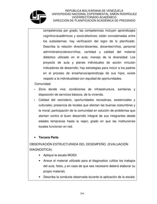 REPÚBLICA BOLIVARIANA DE VENEZUELA
                UNIVERSIDAD NACIONAL EXPERIMENTAL SIMÓN RODRÍGUEZ
                            VICERRECTORADO ACADÉMICO
                 DIRECCIÓN DE PLANIFICACIÓN ACADÉMICA DE PREGRADO


          competencias por grado; las competencias incluyen aprendizajes
          cognitivo/académicos y socio/afectivos; están concatenadas entre
          los subsistemas; hay verificación del logro de lo planificado.
          Describa la relación director/docentes, docentes/niños, personal
          administrativo/obrero/niños;     cantidad   y   calidad   del   material
          didáctico utilizado en el aula; manejo de la diversidad: Los
          proyecto de aula y planes individuales de acción vinculan
          indicadores de desarrollo; hay estrategias para incluir a los padres
          en el proceso de enseñanza/aprendizaje de sus hijos; existe
          respeto a la individualidad con equidad de oportunidades.
  Comunidad:
  -   Zona donde vive; condiciones de infraestructura, sanitarias y
      disposición de servicios básicos, de la vivienda.
  -   Calidad del vecindario; oportunidades recreativas, asistenciales y
      culturales; presencia de locales que afectan las buenas costumbres y
      la moral; participación de la comunidad en solución de problemas que
      atentan contra el buen desarrollo integral de sus integrantes desde
      edades tempranas hasta la vejez; grado en que las instituciones
      locales funcionan en red.


  •   Tercera Parte

OBSERVACIÓN ESTRUCTURADA DEL DESEMPEÑO. (EVALUACIÓN
DIAGNOSTICA):
      •   Aplique la escala MOIDI:
      •   Anexe el material utilizado para el diagnostico (utilice los trabajos
          del aula, fotos, y en caso de que sea necesario deberá elaborar su
          propio material).
      •   Describa la conducta observada durante la aplicación de la escala:




                                     264
 