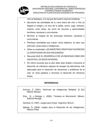 REPÚBLICA BOLIVARIANA DE VENEZUELA
           UNIVERSIDAD NACIONAL EXPERIMENTAL SIMÓN RODRÍGUEZ
                       VICERRECTORADO ACADÉMICO
            DIRECCIÓN DE PLANIFICACIÓN ACADÉMICA DE PREGRADO


     niña se destaque, o en las que demuestre mayores fortalezas.
 •   Aproveche las actividades de la rutina diaria del niño o niña (la
     llegada al colegio y la hora de la salida, comer, jugar, bañarse,
     vestirse, entre otras), así como los recursos y oportunidades
     familiares, escolares y comunitarias.
 •   Minimice el impacto de las amenazas familiares, escolares y
     comunitarias.
 •   Planifique actividades que cubran varios objetivos, es decir que
     estimulen varias áreas o inteligencias.
 •   Utilice su creatividad. LAS MAESTRAS CREATIVAS FAVORECEN
     LA CREATIVIDAD EN SUS EDUCANDOS.
 •   Recuerde QUE EL DESARROLLO DE UN INDIVIDUO DEBE SER
     HOLÍSTICO, ES DECIR INTEGRAL.
 •   Por último recuerde que su plan debe estar dirigido a favorecer el
     desarrollo de individuos capaces de escoger las alternativas más
     adecuadas para la resolución de situaciones o problemas de la
     vida; en otras palabras a favorecer el desarrollo de individuos
     felices


                         REFERENCIAS


Antunes, C. (2001). “Estimular las inteligencias Múltiples” [2 Ed.]
    Madrid: Marcea.

Díaz, N., y Noriega, L. (2000). “Fantasía en Movimiento”. México:
    Editorial Noriega.

Gamboa, S, (1997). Juegos para Crecer. Argentina: Bonum.

Iglesias, R. (2006). Juegos para el Desarrollo de las Inteligencias.
     México:Trillas




                                266
 