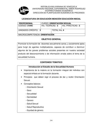 REPÚBLICA BOLIVARIANA DE VENEZUELA
                    UNIVERSIDAD NACIONAL EXPERIMENTAL SIMÓN RODRÍGUEZ
                                VICERRECTORADO ACADÉMICO
                     DIRECCIÓN DE PLANIFICACIÓN ACADÉMICA DE PREGRADO


   LICENCIATURA EN EDUCACIÓN MENCIÓN EDUCACIÓN INICIAL

PROFESIONAL                  CURSO: ORIENTACIÓN SEXUAL
CÓDIGO: 31945                Hrs. TEÓRICAS: 2 Hrs. PRÁCTICAS: 2

UNIDADES CRÉDITO: 3                     TOTAL Hrs. 4

MACROCOMPETENCIA: ORIENTACIÓN

                            OBJETIVO GENERAL

Promover la formación de docentes sexualmente sanos, y socialmente aptos
para fungir de agentes multiplicadores, capaces de contribuir a disminuir
algunos de los graves problemas sociales presentes en nuestra sociedad
producto del desconocimiento o de información errada sobre el tema de la
sexualidad humana.

                           CONTENIDO TEMÁTICO

            Introducción al Estudio de la Sexualidad Humana
   •   Importancia de la materia en la formación integral del individuo con
       especial énfasis en la formación docente.
   •   Principios    que deben regir el proceso de dar y recibir Orientación
       Sexual.
   •   Conceptos básicos:
         - Orientación Sexual
         - Sexo
         - Sexualidad
         - Genitalidad
         - Genero
         - Salud Sexual
         - Salud Reproductiva
         - Equidad de género.




                                      268
 