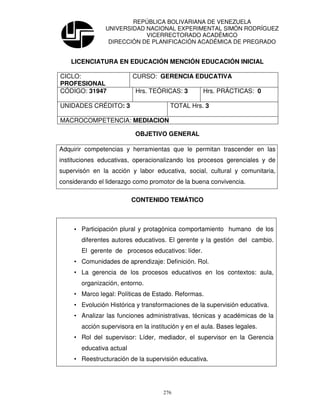 REPÚBLICA BOLIVARIANA DE VENEZUELA
                UNIVERSIDAD NACIONAL EXPERIMENTAL SIMÓN RODRÍGUEZ
                            VICERRECTORADO ACADÉMICO
                 DIRECCIÓN DE PLANIFICACIÓN ACADÉMICA DE PREGRADO


    LICENCIATURA EN EDUCACIÓN MENCIÓN EDUCACIÓN INICIAL

CICLO:                    CURSO: GERENCIA EDUCATIVA
PROFESIONAL
CÓDIGO: 31947              Hrs. TEÓRICAS: 3         Hrs. PRÁCTICAS: 0

UNIDADES CRÉDITO: 3                    TOTAL Hrs. 3

MACROCOMPETENCIA: MEDIACION

                           OBJETIVO GENERAL

Adquirir competencias y herramientas que le permitan trascender en las
instituciones educativas, operacionalizando los procesos gerenciales y de
supervisón en la acción y labor educativa, social, cultural y comunitaria,
considerando el liderazgo como promotor de la buena convivencia.

                          CONTENIDO TEMÁTICO



     • Participación plural y protagónica comportamiento humano de los
       diferentes autores educativos. El gerente y la gestión del cambio.
       El gerente de procesos educativos: líder.
     • Comunidades de aprendizaje: Definición. Rol.
     • La gerencia de los procesos educativos en los contextos: aula,
       organización, entorno.
     • Marco legal: Políticas de Estado. Reformas.
     • Evolución Histórica y transformaciones de la supervisión educativa.
     • Analizar las funciones administrativas, técnicas y académicas de la
       acción supervisora en la institución y en el aula. Bases legales.
     • Rol del supervisor: Líder, mediador, el supervisor en la Gerencia
       educativa actual
     • Reestructuración de la supervisión educativa.




                                     276
 
