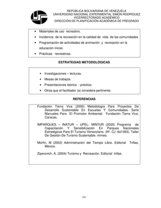 REPÚBLICA BOLIVARIANA DE VENEZUELA
               UNIVERSIDAD NACIONAL EXPERIMENTAL SIMÓN RODRÍGUEZ
                           VICERRECTORADO ACADÉMICO
                DIRECCIÓN DE PLANIFICACIÓN ACADÉMICA DE PREGRADO


•    Materiales de uso recreativo.
•    Incidencia de la recreación en la calidad de vida de las comunidades
•    Programación de actividades de animación y recreación en la
     educación inicial.
•    Prácticas recreativas.

                   ESTRATEGIAS METODOLÓGICAS


     •   Investigaciones – lecturas.
     •   Mesas de trabajos.
     •   Presentaciones teórica - práctico.
     •   Otras que el facilitador (a) considere pertinente.

                              REFERENCIAS

    Fundación Tierra Viva (2000) Metodología Para Proyectos De
        Desarrollo Sustentable En Escuelas Y Comunidades. Serie
        Manuales Para El Promotor Ambiental. Fundación Tierra Viva.
        Caracas.

    IMPARQUES – INATUR – UPEL- MINTUR (2005) Programa de
        Capacitación Y Sensibilización En Parques Nacionales
        Estratégicos Para El Turismo Venezolano. (Nº. CJ -6cf-093). Taller
        De Gestión De Turismo Sustentable. mimeo.

    Morfin, M (2003) Administración del Tiempo Libre. Editorial      Trillas.
         México.

    Ziperovich, A. (2004) Turismo y Recreación. Editorial trillas.




                                       291
 