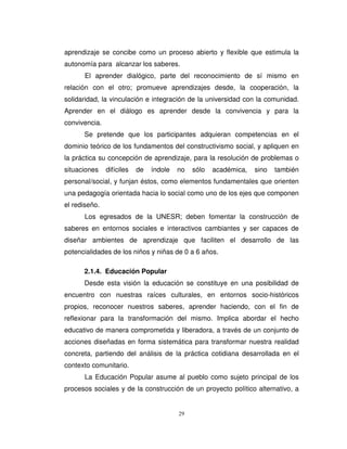 aprendizaje se concibe como un proceso abierto y flexible que estimula la
autonomía para alcanzar los saberes.
      El aprender dialógico, parte del reconocimiento de sí mismo en
relación con el otro; promueve aprendizajes desde, la cooperación, la
solidaridad, la vinculación e integración de la universidad con la comunidad.
Aprender en el diálogo es aprender desde la convivencia y para la
convivencia.
      Se pretende que los participantes adquieran competencias en el
dominio teórico de los fundamentos del constructivismo social, y apliquen en
la práctica su concepción de aprendizaje, para la resolución de problemas o
situaciones    difíciles   de   índole   no   sólo   académica,   sino   también
personal/social, y funjan éstos, como elementos fundamentales que orienten
una pedagogía orientada hacia lo social como uno de los ejes que componen
el rediseño.
      Los egresados de la UNESR; deben fomentar la construcción de
saberes en entornos sociales e interactivos cambiantes y ser capaces de
diseñar ambientes de aprendizaje que faciliten el desarrollo de las
potencialidades de los niños y niñas de 0 a 6 años.

      2.1.4. Educación Popular
      Desde esta visión la educación se constituye en una posibilidad de
encuentro con nuestras raíces culturales, en entornos socio-históricos
propios, reconocer nuestros saberes, aprender haciendo, con el fin de
reflexionar para la transformación del mismo. Implica abordar el hecho
educativo de manera comprometida y liberadora, a través de un conjunto de
acciones diseñadas en forma sistemática para transformar nuestra realidad
concreta, partiendo del análisis de la práctica cotidiana desarrollada en el
contexto comunitario.
      La Educación Popular asume al pueblo como sujeto principal de los
procesos sociales y de la construcción de un proyecto político alternativo, a


                                         29
 