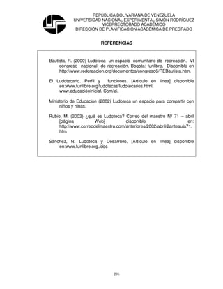 REPÚBLICA BOLIVARIANA DE VENEZUELA
            UNIVERSIDAD NACIONAL EXPERIMENTAL SIMÓN RODRÍGUEZ
                        VICERRECTORADO ACADÉMICO
             DIRECCIÓN DE PLANIFICACIÓN ACADÉMICA DE PREGRADO


                         REFERENCIAS



Bautista, R. (2000) Ludoteca un espacio comunitario de recreación. VI
     congreso nacional de recreación. Bogota: funlibre. Disponible en
     http://www.redcreacion.org/documentos/congreso6/REBautista.htm.

El Ludotecario. Perfil y    funciones. [Artículo en línea] disponible
    en:www.funlibre.org/ludotecas/ludotecarios.html.
    www.educacióninicial. Com/ei.

Ministerio de Educación (2002) Ludoteca un espacio para compartir con
     niños y niñas.

Rubio, M. (2002) ¿qué es Ludoteca? Correo del maestro Nº 71 – abril
     [página           Web]          disponible                      en:
     http://www.correodelmaestro.com/anteriores/2002/abril/2anteaula71.
     htm

Sánchez, N. Ludoteca y Desarrollo. [Artículo en línea] disponible
    en:www.funlibre.org./doc




                                296
 