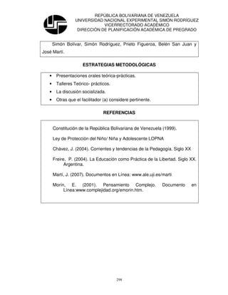 REPÚBLICA BOLIVARIANA DE VENEZUELA
                  UNIVERSIDAD NACIONAL EXPERIMENTAL SIMÓN RODRÍGUEZ
                              VICERRECTORADO ACADÉMICO
                   DIRECCIÓN DE PLANIFICACIÓN ACADÉMICA DE PREGRADO


       Simón Bolívar, Simón Rodríguez, Prieto Figueroa, Belén San Juan y
José Martí.

                      ESTRATEGIAS METODOLÓGICAS

   •    Presentaciones orales teórica-prácticas.
   •    Talleres Teórico- prácticos.
   •    La discusión socializada.
   •    Otras que el facilitador (a) considere pertinente.

                                REFERENCIAS


       Constitución de la República Bolivariana de Venezuela (1999).

       Ley de Protección del Niño/ Niña y Adolescente LOPNA

       Chávez, J. (2004). Corrientes y tendencias de la Pedagogía. Siglo XX

       Freire, P. (2004). La Educación como Práctica de la Libertad. Siglo XX.
             Argentina.

       Martí, J. (2007). Documentos en Línea: www.ale.uji.es/marti

       Morín, E. (2001). Pensamiento Complejo.               Documento        en
            Línea:www.complejidad.org/emorin.htm.




                                       298
 