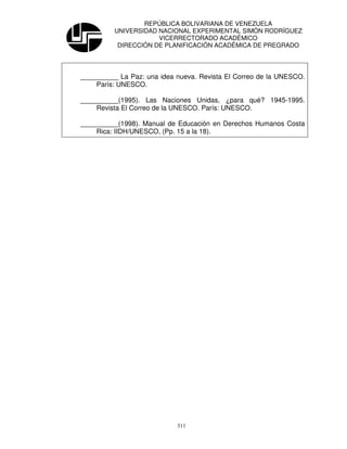 REPÚBLICA BOLIVARIANA DE VENEZUELA
          UNIVERSIDAD NACIONAL EXPERIMENTAL SIMÓN RODRÍGUEZ
                      VICERRECTORADO ACADÉMICO
           DIRECCIÓN DE PLANIFICACIÓN ACADÉMICA DE PREGRADO




__________ La Paz: una idea nueva. Revista El Correo de la UNESCO.
    París: UNESCO.

__________(1995). Las Naciones Unidas, ¿para qué? 1945-1995.
    Revista El Correo de la UNESCO. París: UNESCO.

__________(1998). Manual de Educación en Derechos Humanos Costa
    Rica: IIDH/UNESCO, (Pp. 15 a la 18).




                            311
 