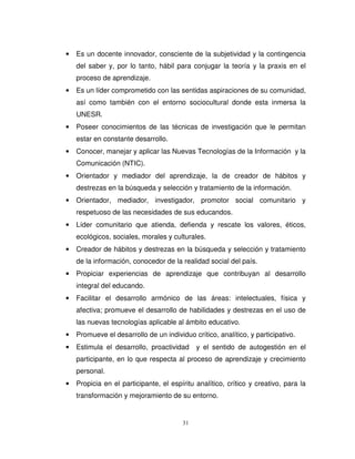•   Es un docente innovador, consciente de la subjetividad y la contingencia
    del saber y, por lo tanto, hábil para conjugar la teoría y la praxis en el
    proceso de aprendizaje.
•   Es un líder comprometido con las sentidas aspiraciones de su comunidad,
    así como también con el entorno sociocultural donde esta inmersa la
    UNESR.
•   Poseer conocimientos de las técnicas de investigación que le permitan
    estar en constante desarrollo.
•   Conocer, manejar y aplicar las Nuevas Tecnologías de la Información y la
    Comunicación (NTIC).
•   Orientador y mediador del aprendizaje, la de creador de hábitos y
    destrezas en la búsqueda y selección y tratamiento de la información.
•   Orientador, mediador, investigador, promotor social comunitario y
    respetuoso de las necesidades de sus educandos.
•   Líder comunitario que atienda, defienda y rescate los valores, éticos,
    ecológicos, sociales, morales y culturales.
•   Creador de hábitos y destrezas en la búsqueda y selección y tratamiento
    de la información, conocedor de la realidad social del país.
•   Propiciar experiencias de aprendizaje que contribuyan al desarrollo
    integral del educando.
•   Facilitar el desarrollo armónico de las áreas: intelectuales, física y
    afectiva; promueve el desarrollo de habilidades y destrezas en el uso de
    las nuevas tecnologías aplicable al ámbito educativo.
•   Promueve el desarrollo de un individuo crítico, analítico, y participativo.
•   Estimula el desarrollo, proactividad     y el sentido de autogestión en el
    participante, en lo que respecta al proceso de aprendizaje y crecimiento
    personal.
•   Propicia en el participante, el espíritu analítico, crítico y creativo, para la
    transformación y mejoramiento de su entorno.


                                        31
 