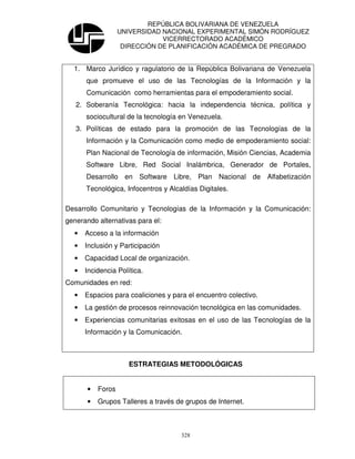 REPÚBLICA BOLIVARIANA DE VENEZUELA
                   UNIVERSIDAD NACIONAL EXPERIMENTAL SIMÓN RODRÍGUEZ
                               VICERRECTORADO ACADÉMICO
                    DIRECCIÓN DE PLANIFICACIÓN ACADÉMICA DE PREGRADO


  1. Marco Jurídico y ragulatorio de la República Bolivariana de Venezuela
      que promueve el uso de las Tecnologías de la Información y la
      Comunicación como herramientas para el empoderamiento social.
   2. Soberanía Tecnológica: hacia la independencia técnica, política y
      sociocultural de la tecnología en Venezuela.
   3. Políticas de estado para la promoción de las Tecnologías de la
      Información y la Comunicación como medio de empoderamiento social:
      Plan Nacional de Tecnología de información, Misión Ciencias, Academia
      Software Libre, Red Social Inalámbrica, Generador de Portales,
      Desarrollo en Software Libre, Plan Nacional de Alfabetización
      Tecnológica, Infocentros y Alcaldías Digitales.

Desarrollo Comunitario y Tecnologías de la Información y la Comunicación:
generando alternativas para el:
  •   Acceso a la información
  •   Inclusión y Participación
  •   Capacidad Local de organización.
  •   Incidencia Política.
Comunidades en red:
  •   Espacios para coaliciones y para el encuentro colectivo.
  •   La gestión de procesos reinnovación tecnológica en las comunidades.
  •   Experiencias comunitarias exitosas en el uso de las Tecnologías de la
      Información y la Comunicación.



                     ESTRATEGIAS METODOLÓGICAS


       •   Foros
       •   Grupos Talleres a través de grupos de Internet.



                                     328
 