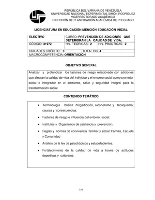 REPÚBLICA BOLIVARIANA DE VENEZUELA
                UNIVERSIDAD NACIONAL EXPERIMENTAL SIMÓN RODRÍGUEZ
                            VICERRECTORADO ACADÉMICO
                 DIRECCIÓN DE PLANIFICACIÓN ACADÉMICA DE PREGRADO


    LICENCIATURA EN EDUCACIÓN MENCIÓN EDUCACIÓN INICIAL

ELECTIVO                   CURSO: PREVENCIÓN DE ADICIONES QUE
                           DETERIORAN LA CALIDAD DE VIDA.
CÓDIGO: 31972              Hrs. TEÓRICAS: 2 Hrs. PRÁCTICAS: 2

UNIDADES CRÉDITO: 3         TOTAL Hrs. 4
MACROCOMPETENCIA: ORIENTACIÓN


                           OBJETIVO GENERAL

Analizar y profundizar los factores de riesgo relacionado con adiciones
que afectan la calidad de vida del individuo y el entorno social como promotor
social e integrador en el ambiente, salud y seguridad integral para la
transformación social.

                          CONTENIDO TEMÁTICO

      •   Terminología    básica: drogadicción, alcoholismo y tabaquismo,
          causas y consecuencias.

      •   Factores de riesgo e influencia del entorno social.

      •   Institutos y Organismos de asistencia y prevención.

      •   Reglas y normas de convivencia familiar y social: Familia, Escuela
          y Comunidad

      •   Análisis de la ley de psicotrópicos y estupefacientes.

      •   Fortalecimiento de la calidad de vida a través de actitudes
          deportivas y culturales.




                                      350
 
