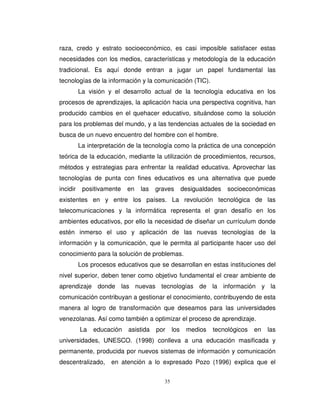 raza, credo y estrato socioeconómico, es casi imposible satisfacer estas
necesidades con los medios, características y metodología de la educación
tradicional. Es aquí donde entran a jugar un papel fundamental las
tecnologías de la información y la comunicación (TIC).
          La visión y el desarrollo actual de la tecnología educativa en los
procesos de aprendizajes, la aplicación hacia una perspectiva cognitiva, han
producido cambios en el quehacer educativo, situándose como la solución
para los problemas del mundo, y a las tendencias actuales de la sociedad en
busca de un nuevo encuentro del hombre con el hombre.
          La interpretación de la tecnología como la práctica de una concepción
teórica de la educación, mediante la utilización de procedimientos, recursos,
métodos y estrategias para enfrentar la realidad educativa. Aprovechar las
tecnologías de punta con fines educativos es una alternativa que puede
incidir    positivamente   en   las   graves        desigualdades   socioeconómicas
existentes en y entre los países. La revolución tecnológica de las
telecomunicaciones y la informática representa el gran desafío en los
ambientes educativos, por ello la necesidad de diseñar un currículum donde
estén inmerso el uso y aplicación de las nuevas tecnologías de la
información y la comunicación, que le permita al participante hacer uso del
conocimiento para la solución de problemas.
          Los procesos educativos que se desarrollan en estas instituciones del
nivel superior, deben tener como objetivo fundamental el crear ambiente de
aprendizaje donde las nuevas tecnologías de la información y la
comunicación contribuyan a gestionar el conocimiento, contribuyendo de esta
manera al logro de transformación que deseamos para las universidades
venezolanas. Así como también a optimizar el proceso de aprendizaje.
          La   educación   asistida   por     los    medios   tecnológicos   en   las
universidades, UNESCO. (1998) conlleva a una educación masificada y
permanente, producida por nuevos sistemas de información y comunicación
descentralizado,     en atención a lo expresado Pozo (1996) explica que el


                                         35
 