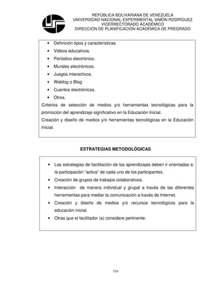 REPÚBLICA BOLIVARIANA DE VENEZUELA
                     UNIVERSIDAD NACIONAL EXPERIMENTAL SIMÓN RODRÍGUEZ
                                 VICERRECTORADO ACADÉMICO
                      DIRECCIÓN DE PLANIFICACIÓN ACADÉMICA DE PREGRADO


   •    Definición tipos y características
   •    Videos educativos.
   •    Periódico electrónico.
   •    Murales electrónicos.
   •    Juegos interactivos.
   •    Weblog o Blog
   •    Cuentos electrónicos.
   •    Otros.
Criterios de selección de medios y/o herramientas tecnológicas para la
promoción del aprendizaje significativo en la Educación Inicial.
Creación y diseño de medios y/o herramientas tecnológicas en la Educación
Inicial.




                         ESTRATEGIAS METODOLÒGICAS


    •      Las estrategias de facilitación de los aprendizajes deben ir orientadas a:
           la participación “activa” de cada uno de los participantes.
    •      Creación de grupos de trabajos colaborativos.
    •      Interacción de manera individual y grupal a través de las diferentes
           herramientas para mediar la comunicación a través de Internet.
    •      Creación y diseño de medios y/o recursos tecnológicos para la
           educación inicial.
    •      Otras que el facilitador (a) considere pertinente.




                                          356
 
