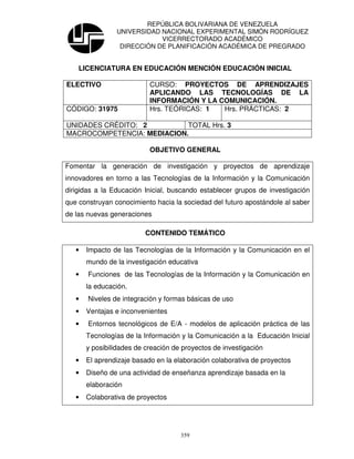 REPÚBLICA BOLIVARIANA DE VENEZUELA
                UNIVERSIDAD NACIONAL EXPERIMENTAL SIMÓN RODRÍGUEZ
                            VICERRECTORADO ACADÉMICO
                 DIRECCIÓN DE PLANIFICACIÓN ACADÉMICA DE PREGRADO


    LICENCIATURA EN EDUCACIÓN MENCIÓN EDUCACIÓN INICIAL

ELECTIVO                   CURSO: PROYECTOS DE APRENDIZAJES
                           APLICANDO LAS TECNOLOGÍAS DE LA
                           INFORMACIÓN Y LA COMUNICACIÓN.
CÓDIGO: 31975              Hrs. TEÓRICAS: 1  Hrs. PRÁCTICAS: 2

UNIDADES CRÉDITO: 2         TOTAL Hrs. 3
MACROCOMPETENCIA: MEDIACION.

                           OBJETIVO GENERAL

Fomentar la generación de investigación y proyectos de aprendizaje
innovadores en torno a las Tecnologías de la Información y la Comunicación
dirigidas a la Educación Inicial, buscando establecer grupos de investigación
que construyan conocimiento hacia la sociedad del futuro apostándole al saber
de las nuevas generaciones

                          CONTENIDO TEMÁTICO

   •   Impacto de las Tecnologías de la Información y la Comunicación en el
       mundo de la investigación educativa
   •   Funciones de las Tecnologías de la Información y la Comunicación en
       la educación.
   •   Niveles de integración y formas básicas de uso
   •   Ventajas e inconvenientes
   •   Entornos tecnológicos de E/A - modelos de aplicación práctica de las
       Tecnologías de la Información y la Comunicación a la Educación Inicial
       y posibilidades de creación de proyectos de investigación
   •   El aprendizaje basado en la elaboración colaborativa de proyectos
   •   Diseño de una actividad de enseñanza aprendizaje basada en la
       elaboración
   •   Colaborativa de proyectos




                                     359
 