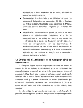 dependerá de la oferta académica de los cursos, en cuanto al
            objetivo que se aspira alcanzar.
      •     En referencia a la obligatoriedad y electividad de los cursos, se
            proponen 49 Obligatorios, que representan 150 U/C; 10 Electivos
            con 20 U/C; es decir un total de 59 cursos contentivos de 170 U/C.
            además del servicio comunitario obligatorio que contempla 120
            horas.
      •     En lo relativo a la administración general del currículo, se hace
            necesario      su   retroalimentación   permanente.    A   tal   fin,   es
            conveniente que en un período no mayor de seis meses, los
            coordinadores de la carrera de Educación mención Educación
            Inicial   en    corresponsabilidad      con   los   Coordinadores       de
            Planificación Curricular de cada Núcleo, remitan a la Dirección de
            Planificación Académica de Pregrado (D.P.A.P.). las observaciones
            realizadas por los docentes, en relación con el desarrollo y
            aplicación del presente rediseño.

4.2. Criterios para la Administración de la Investigación dentro del
Diseño Curricular.
    La concepción integral del currículo plantea la formación del hombre en
función de sus necesidades como personas y de las necesidades del
desarrollo regional y nacional, así como de las exigencias que impone el
progreso científico. Desde esta perspectiva, se hace necesario establecer la
conexión entre el Plan de Estudio de la Licenciatura en Educación mención
Educación Inicial y la misión universitaria, de formar profesionales que
contribuyan a transformar la realidad, tanto en el campo de la ciencia, la
cultura y la tecnología como en los valores éticos y morales presentes en la
sociedad.
    En este sentido, los participantes se incorporan en el desarrollo de
proyectos de investigación, orientados a responder a necesidades presentes




                                          363
 
