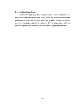 5.4.   Evaluación curricular
       Se hará en todas sus etapas y formas: planificación, implantación y
ejecución, para obtener información exacta y clara del nivel de calidad que se
va logrando, a la vez, que permitirá realizar los ajustes y cambios necesarios
y en el momento apropiado. En la evaluación del Currículo entrarán a formar
parte los especialistas, asesores, las autoridades, y el propio participante.




                                       390
 