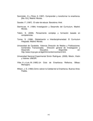 Sancristán, G y Pérez A (1997). Comprender y transformar la enseñanza.
    [6ta. Ed.], Madrid: Morata.

Savater, F. (1997). El valor de educar. Barcelona: Ariel.

Stenhouse, H. (1984) Investigación y Desarrollo del Curriculum, Madrid:
    Morata.

Tobón, S. (2006).        Pensamiento        complejo   y   formación   basada   en
    competencias.

Torres, S. (1996). Globalización e Interdisciplinariedad: El Curriculum
     Integrado. Madrid: Morata.

Universidad de Carabobo, Valencia Dirección de Medios y Publicaciones.
    Contenidos Transversales.     Dirección general de Investigación y
    Desarrollo           Educativo.              Disponible         en:
    http://www.mcye.gov.ar/dgid/htm/conteni/contran3.html.

Universidad Nacional Experimental Simón Rodríguez. (2008). Misión, Visión
    y Valores. UNESR.

Villar, A. y Luis, M. (1995). Un   Ciclo     de   Enseñanza    Reflexiva.   Bilbao:
      Mensajero.

Wilson, J. D. (1992).Cómo valorar la Calidad de la Enseñanza. Buenos Aires:
     Paidós.




                                           392
 