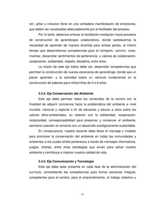reír, gritar o inclusive llorar en una verdadera manifestación de emociones,
que deben ser canalizadas adecuadamente por el facilitador del proceso.
      Por lo tanto, debemos enfocar la facilitación-mediación hacia procesos
de construcción de aprendizajes colaborativos, donde satisfacemos la
necesidad de aprender de manera divertida para ambas partes, al mismo
tiempo que desarrollamos competencias para el compartir, convivir, crear,
inventar, desarrollar sentimientos de pertenencia, y valores de colaboración,
cooperación, solidaridad, respeto, disciplina, entre otros.
      La misión de este eje lúdico debe ser, desarrollar competencias que
permitan la construcción de nuevos escenarios de aprendizaje, donde sea un
placer aprender, y la actividad lúdica un vehículo fundamental en la
construcción de saberes para niños/niñas de 0 a 6 años.


      3.3.4. Eje Conservación del Ambiente
      Este eje debe permear todos los contenidos de la carrera con la
finalidad de adquirir conciencia hacia la problemática del ambiente a nivel
mundial, nacional y regional a fin de educarse y educar a otros sobre los
valores ético-ambientales, su relación con la solidaridad, cooperación,
reciprocidad, corresponsabilidad para preservar y conservar el ambiente,
asimismo coexistir en armonía con un desarrollo ecológicamente sustentable.
      En consecuencia, nuestro docente debe llevar el mensaje y modelar
para promover la conservación del ambiente en todas las comunidades y
ambientes a los cuales el/ella pertenezca a través de mensajes informativos,
juegos, charlas, entre otras estrategias que sirvan para salvar nuestro
ambiente y contribuya a mejorar nuestra calidad de vida.

      3.4.5. Eje Comunicación y Tecnología
      Este eje debe estar presente en cada fase de la administración del
currículo, consolidando las competencias para formar personas íntegras,
competentes para el cambio, para el emprendimiento, el trabajo colectivo y




                                       63
 