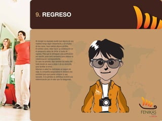 9. REGRESO



Al recoger su equipaje puede que alguna de sus
maletas tenga algún desperfecto, o en el peor
de los casos, haya habido alguna pérdida.
En ambos casos, debe hacer su reclamación en
el aeropuerto antes de tomar el vuelo de
regreso. Pida que le entreguen una justificación
por escrito, pues será necesaria para obtener la
indemnización correspondiente.
En caso de pérdida, deje también los datos del
hotel donde se vaya a alojar o de su domicilio
para facilitar el envío.
Además si usted ha contratado un seguro de
viaje, la compañía aseguradora le abonará una
cantidad para que pueda comprar lo que
necesite. Si la pérdida es definitiva recibirá una
indemnización por el valor que ha asegurado.
 