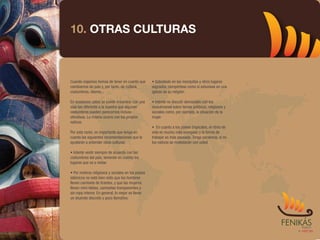 10. OTRAS CULTURAS



Cuando viajamos hemos de tener en cuenta que        • Sobretodo en las mezquitas y otros lugares
cambiamos de país y, por tanto, de cultura,         sagrados, compórtese como si estuviese en una
costumbres, idioma...                               iglesia de su religión.

En ocasiones usted se puede encontrar con una       • Intente no discutir demasiado con los
vida tan diferente a la nuestra que algunas         musulmanes sobre temas políticos, religiosos y
costumbres pueden parecernos incluso                sociales como, por ejemplo, la situación de la
ofensivas. Lo mismo ocurre con los propios          mujer.
nativos.
                                                    • En cuanto a los países tropicales, el ritmo de
Por esta razón, es importante que tenga en          vida es mucho más sosegado y la forma de
cuenta las siguientes recomendaciones que le        trabajar es más pausada. Tenga paciencia, si no
ayudarán a entender otras culturas:                 los nativos se molestarán con usted.

• Intente vestir siempre de acuerdo con las
costumbres del país, teniendo en cuenta los
lugares que va a visitar.

• Por motivos religiosos y sociales en los países
islámicos no está bien visto que los hombres
lleven camiseta de tirantes, y que las mujeres
lleven mini-faldas, camisetas transparentes y
sin ropa interior. En general, lo mejor es llevar
un atuendo discreto y poco llamativo.
 
