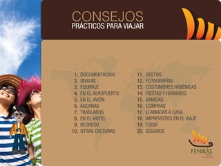 CONSEJOS
PRÁCTICOS PARA VIAJAR




 1.   DOCUMENTACIÓN      11.   GESTOS
 2.   DIVISAS            12.   FOTOGRAFÍAS
 3.   EQUIPAJE           13.   COSTUMBRES HIGIÉNICAS
 4.   EN EL AEROPUERTO   14.   FIESTAS Y HORARIOS
 5.   EN EL AVIÓN        15.   SANIDAD
 6.   ADUANAS            16.   COMPRAS
 7.   TRASLADOS          17.   LLAMADAS A CASA
 8.   EN EL HOTEL        18.   IMPREVISTOS EN EL VIAJE
 9.   REGRESO            19.   ESQUÍ
10.   OTRAS CULTURAS     20.   SEGUROS
 
