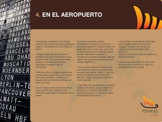 4. EN EL AEROPUERTO



• Intente llegar al aeropuerto con el tiempo         Si no le dan una solución, acuda al                 • Cuando llegue al aeropuerto de destino debe
suficiente, pues evitará hacer colas y reducirá el   representante de la agencia en caso de las          seguir aquellas señalizaciones donde lea
riesgo de "sobreventas" al no ser el último en       excursiones grupales. Si el vuelo es regular y no   "luggages" (equipajes) para recoger sus
facturar.                                            puede volar porque no hay cupos, puede exigir       maletas de la cinta de equipajes donde
                                                     la indemnización que le corresponde según la        aparezca el
• Diríjase al lugar que indica su reserva o          normativa internacional. y reclamar el              origen y el número de su vuelo que consta en su
itinerario de viaje que le fue entregado por su      reembolso de los gastos ocasionados hasta que       tarjeta de embarque.
agente de viajes. En el caso de excursiones          salga el vuelo que le haya sido asignado (taxis,
grupales, un funcionario de la agencia               comidas, alojamiento...).                           • Recuerde que como mínimo 48 horas antes
organizadora le atenderá. Siga sus                                                                       del regreso ha de reconfirmar su billete a la
instrucciones.                                       • Una vez tenga la tarjeta de embarque en la        compañía aérea con la que viaje.
                                                     mano, asegúrese que le han asignado la silla
• Antes de facturar el equipaje, asegúrese que       que usted desea (pasillo, ventana...), cuál es la
no haya ninguna etiqueta de un vuelo anterior,       puerta de embarque y la hora límite para
esto evitará confusiones. Conviene que el            embarcar. Diríjase con el tiempo suficiente al
equipaje esté correctamente identificado por         control migratorio.
dentro y por fuera.
                                                     • Esté atento a las indicaciones de los paneles y
• Si por cualquier razón no tiene encuentra su       monitores informativos, pues los altavoces no
cupo a pesar de que su billete haya sido             son siempre lo suficientemente audibles. En
confirmado, puede exigir un vuelo igual al de su     muchos aeropuertos no se anuncia por altavoz
reserva.                                             la salida/llegada de los vuelos.
 