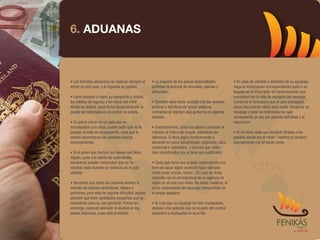 6. ADUANAS



• Los trámites aduaneros se realizan siempre al   • La mayoría de los países desarrollados             • En caso de pérdida o deterioro de su equipaje,
entrar en otro país, y al regresar al nuestro.    prohíben la entrada de animales, plantas y           haga la reclamación correspondiente justo a su
                                                  alimentos.                                           llegada en el mostrador de reclamaciones que
• Lleve siempre a mano su pasaporte y cédula,                                                          encontrará en la sala de recogida del equipaje.
los billetes de regreso y los datos del hotel     • También debe tener cuidado con las revistas        Conserve el formulario que le será entregado,
donde se alojará, pues dicha documentación le     eróticas y los libros de temas políticos             único documento válido para poder recuperar su
puede ser solicitada en el control de policía.    contrarios al régimen que gobierna en algunos        equipaje o pedir la indemnización que
                                                  estados.                                             corresponda ya sea por pérdida definitiva o la
• Si quiere entrar en un país que es                                                                   reparación.
incompatible con otros, puede pedir que no le     • Evidentemente, todos los países controlan al
pongan el sello en el pasaporte, cosa que le      máximo el tráfico de drogas, sobretodo los           • Si no tiene nada que declarar diríjase a los
evitará encontrarse con posibles futuros          islámicos. Si lleva algún medicamento o              pasillos donde lea el rótulo "nothing to declare",
inconvenientes.                                   alimento en polvo (bicarbonato, areparina, talco     normalmente con el fondo verde.
                                                  medicinal o cosmético...) procure que estén
• Si le piden que declare los bienes que lleva,   bien identificados por si tiene que justificarlo.
hágalo, pues a la salida las autoridades
aduaneras pueden comprobar que no ha              • Cada país tiene sus propias restricciones a la
vendido nada durante su estancia en el país       hora de sacar algún producto típico del país
visitado.                                         como coral, iconos, caviar... En caso de duda
                                                  consulte con el corresponsal de su agencia de
• Recuerde que todas las aduanas limitan la       viajes en el país que visita. De todas maneras, el
entrada de bebidas alcohólicas, tabaco y          único responsable del equipaje transportado es
perfumes, pero esto no supone dificultad alguna   el propio pasajero.
siempre que lleve cantidades pequeñas que se
consideren para su uso personal. Preste sin       • Si cree que su equipaje ha sido manipulado,
embargo, especial atención al alcohol en los      diríjase a los policías que se ocupan del control
países islámicos, pues está prohibido.            aduanero y explíqueles lo ocurrido.
 