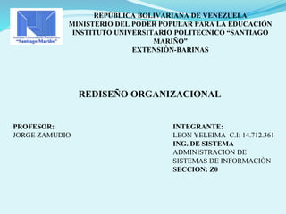 REPÚBLICA BOLIVARIANA DE VENEZUELA
MINISTERIO DEL PODER POPULAR PARA LA EDUCACIÓN
INSTITUTO UNIVERSITARIO POLITECNICO “SANTIAGO
MARIÑO”
EXTENSIÒN-BARINAS
REDISEÑO ORGANIZACIONAL
INTEGRANTE:
LEON YELEIMA C.I: 14.712.361
ING. DE SISTEMA
ADMINISTRACION DE
SISTEMAS DE INFORMACIÒN
SECCION: Z0
PROFESOR:
JORGE ZAMUDIO
 