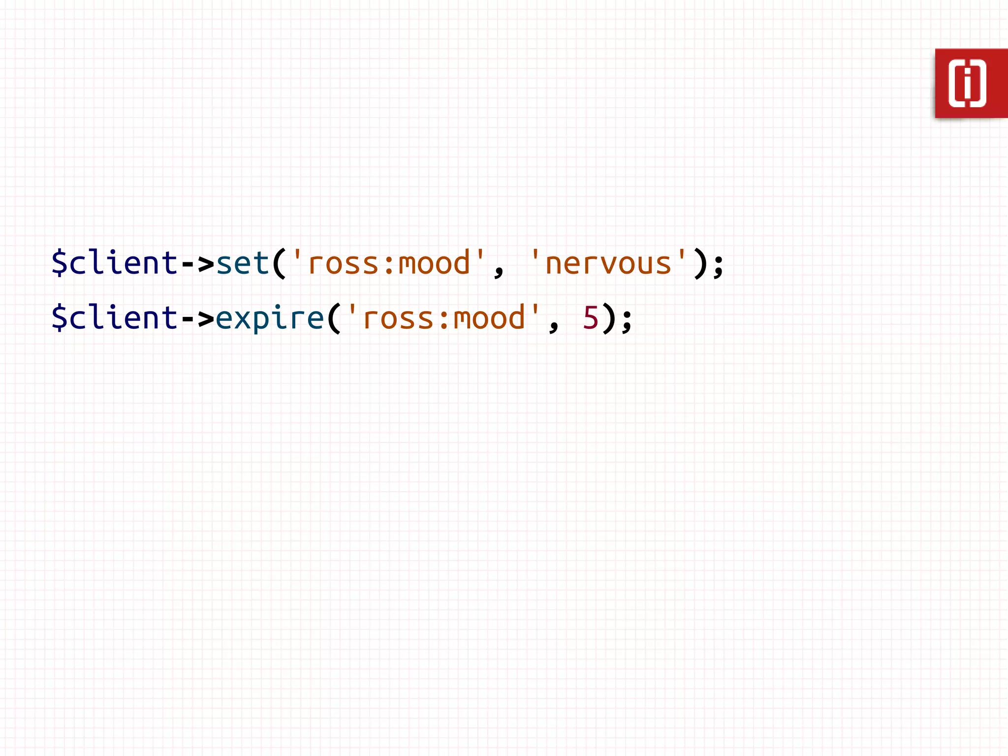 $client->set('ross:mood', 'nervous');
$client->expire('ross:mood', 5);



// 4 seconds later...
$client->get('ross:mood'); // “nervous”

// 5 seconds later...
$client->get('ross:mood'); // null
 