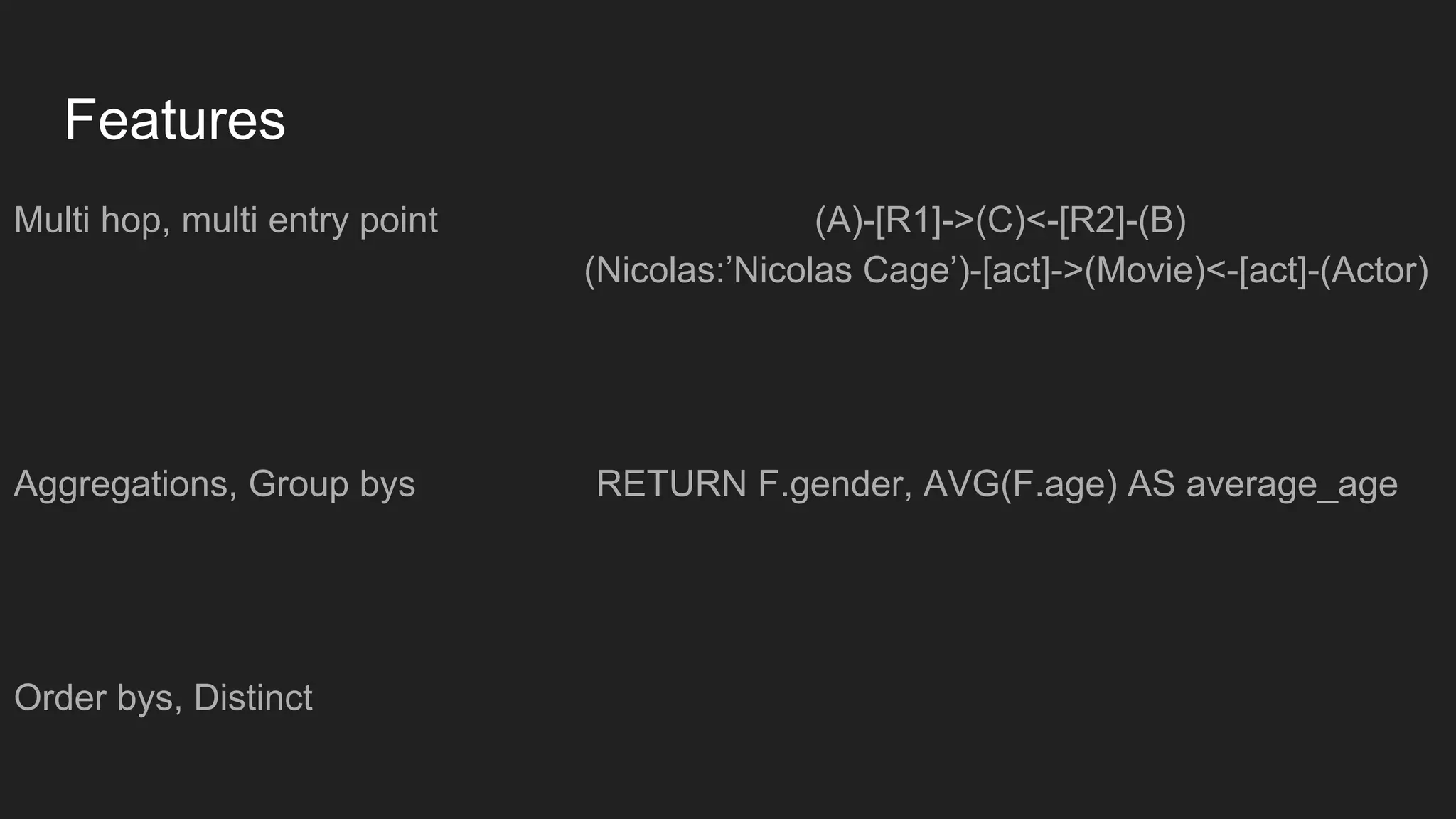 Features
Multi hop, multi entry point (A)-[R1]->(C)<-[R2]-(B)
(Nicolas:’Nicolas Cage’)-[act]->(Movie)<-[act]-(Actor)
Aggregations, Group bys RETURN F.gender, AVG(F.age) AS average_age
Order bys, Distinct
 