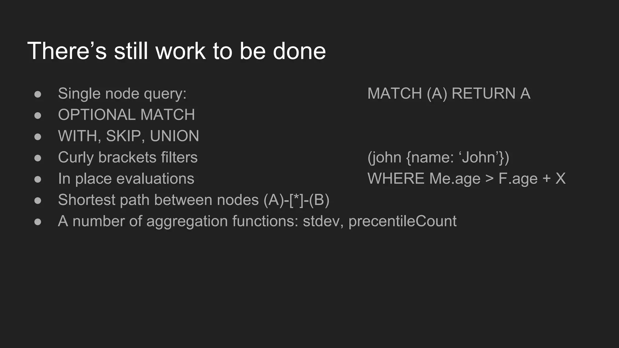 There’s still work to be done
● Single node query: MATCH (A) RETURN A
● OPTIONAL MATCH
● WITH, SKIP, UNION
● Curly brackets filters (john {name: ‘John’})
● In place evaluations WHERE Me.age > F.age + X
● Shortest path between nodes (A)-[*]-(B)
● A number of aggregation functions: stdev, precentileCount
 