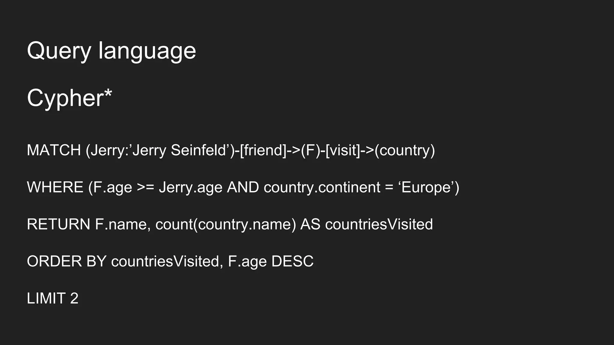 Cypher*
MATCH (Jerry:’Jerry Seinfeld’)-[friend]->(F)-[visit]->(country)
WHERE (F.age >= Jerry.age AND country.continent = ‘Europe’)
RETURN F.name, count(country.name) AS countriesVisited
ORDER BY countriesVisited, F.age DESC
LIMIT 2
Query language
 