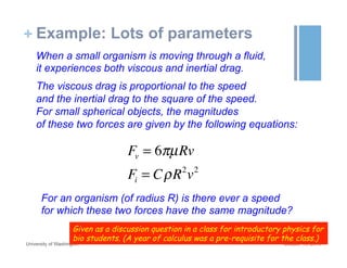 + Example: Lots of parameters
October 19, 2015University of Washington
When a small organism is moving through a fluid,
it experiences both viscous and inertial drag.
The viscous drag is proportional to the speed
and the inertial drag to the square of the speed.
For small spherical objects, the magnitudes
of these two forces are given by the following equations:
Fv = 6πµRv
Fi = CρR2
v2
For an organism (of radius R) is there ever a speed
for which these two forces have the same magnitude?
Given as a discussion question in a class for introductory physics for
bio students. (A year of calculus was a pre-requisite for the class.)
 