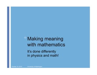 + Making meaning
with mathematics
It’s done differently
in physics and math!
October 19, 2015 University of Washington
 