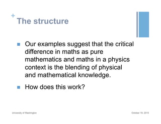 +
The structure
n  Our examples suggest that the critical
difference in maths as pure
mathematics and maths in a physics
context is the blending of physical
and mathematical knowledge.
n  How does this work?
October 19, 2015University of Washington
 