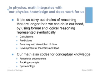+
In physics, math integrates with
our physics knowledge and does work for us
n  It lets us carry out chains of reasoning
that are longer than we can do in our head,
by using formal and logical reasoning
represented symbolically
n  Calculations
n  Predictions
n  Summary and description of data
n  Development of theorems and laws
n  Our math also codes for conceptual knowledge
n  Functional dependence
n  Packing concepts
n  Epistemology
October 19, 2015University of Washington
 