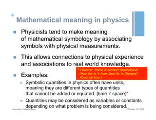 +
Mathematical meaning in physics
n  Physicists tend to make meaning
of mathematical symbology by associating
symbols with physical measurements.
n  This allows connections to physical experience
and associations to real world knowledge.
n  Examples:
n  Symbolic quantities in physics often have units,
meaning they are different types of quantities
that cannot be added or equated. (time ≠ space)*
n  Quantities may be considered as variables or constants
depending on what problem is being considered.October 19, 2015University of Washington
* However, there is context dependence!
(How far is it from Seattle to Olympia?
About an hour.)
 