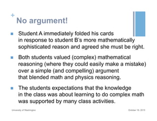 +
No argument!
n  Student A immediately folded his cards
in response to student B’s more mathematically
sophisticated reason and agreed she must be right.
n  Both students valued (complex) mathematical
reasoning (where they could easily make a mistake)
over a simple (and compelling) argument
that blended math and physics reasoning.
n  The students expectations that the knowledge
in the class was about learning to do complex math
was supported by many class activities.
October 19, 2015University of Washington
 