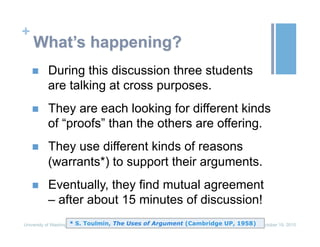 +
What’s happening?
n  During this discussion three students
are talking at cross purposes.
n  They are each looking for different kinds
of “proofs” than the others are offering.
n  They use different kinds of reasons
(warrants*) to support their arguments.
n  Eventually, they find mutual agreement
– after about 15 minutes of discussion!
October 19, 2015University of Washington* S. Toulmin, The Uses of Argument (Cambridge UP, 1958)
 