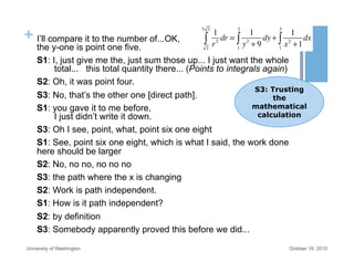 + I’ll compare it to the number of...OK,
the y-one is point one five.
S1: I, just give me the, just sum those up... I just want the whole
total... this total quantity there... (Points to integrals again)
S2: Oh, it was point four.
S3: No, that’s the other one [direct path].
S1: you gave it to me before,
I just didn’t write it down.
S3: Oh I see, point, what, point six one eight
S1: See, point six one eight, which is what I said, the work done
here should be larger
S2: No, no no, no no no
S3: the path where the x is changing
S2: Work is path independent.
S1: How is it path independent?
S2: by definition
S3: Somebody apparently proved this before we did...
October 19, 2015University of Washington
1
r2
dr
2
3 2
∫ =
1
y2
+ 9
dy
1
3
∫ +
1
x2
+1
dx
1
3
∫
S3: Trusting
the
mathematical
calculation
 