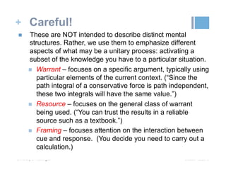 + Careful!
October 19, 2015University of Washington
n  These are NOT intended to describe distinct mental
structures. Rather, we use them to emphasize different
aspects of what may be a unitary process: activating a
subset of the knowledge you have to a particular situation.
n  Warrant – focuses on a specific argument, typically using
particular elements of the current context. (“Since the
path integral of a conservative force is path independent,
these two integrals will have the same value.”)
n  Resource – focuses on the general class of warrant
being used. (“You can trust the results in a reliable
source such as a textbook.”)
n  Framing – focuses attention on the interaction between
cue and response. (You decide you need to carry out a
calculation.)
 